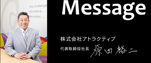 Message 株式会社アトラクティブ 代表取締役社長 原田裕二